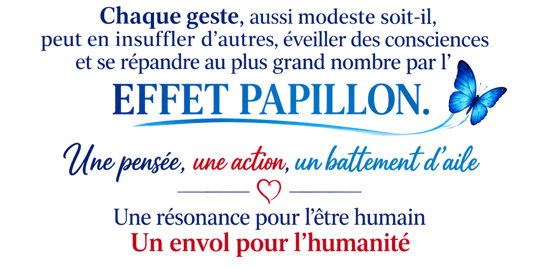 Chaque geste, aussi modeste soit-il, peut en insuffler d’autres, éveiller des consciences et se répandre au plus grand nombre par l’EFFET PAPILLON. Une pensée, une action, un battement d’aile. Une résonance pour l’être humain. Un envol pour l’humanité.